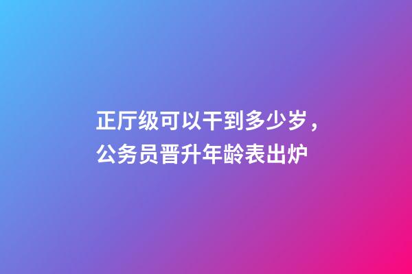 正厅级可以干到多少岁，公务员晋升年龄表出炉-第1张-观点-玄机派