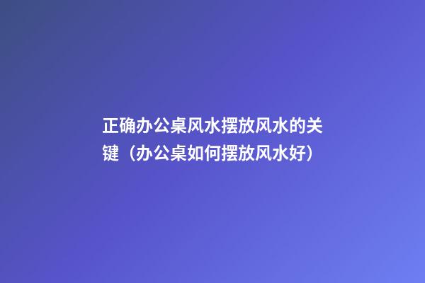 正确办公桌风水摆放风水的关键（办公桌如何摆放风水好）