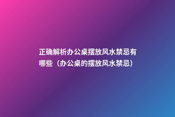 正确解析办公桌摆放风水禁忌有哪些（办公桌的摆放风水禁忌）