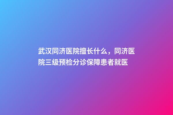 武汉同济医院擅长什么，同济医院三级预检分诊保障患者就医-第1张-观点-玄机派