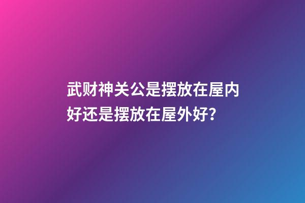 武财神关公是摆放在屋内好还是摆放在屋外好？
