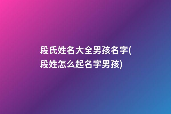 段氏姓名大全男孩名字(段姓怎么起名字男孩)