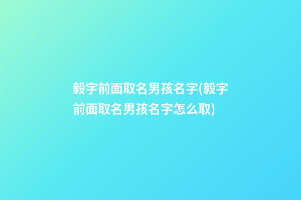 毅字前面取名男孩名字(毅字前面取名男孩名字怎么取)
