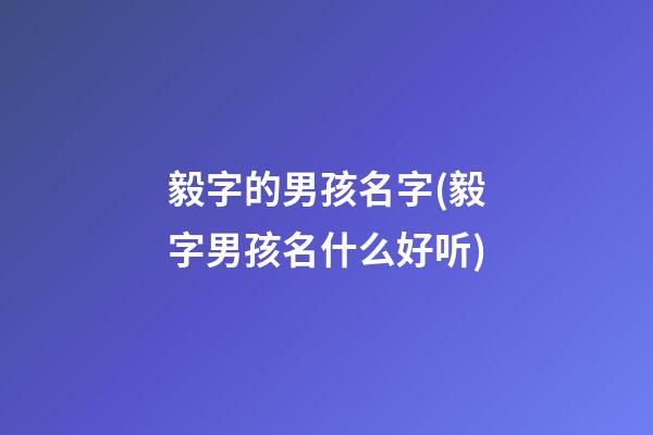 毅字的男孩名字(毅字男孩名什么好听)