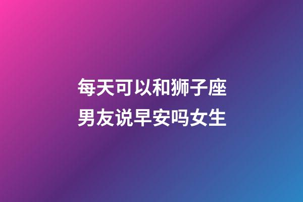 每天可以和狮子座男友说早安吗女生-第1张-星座运势-玄机派