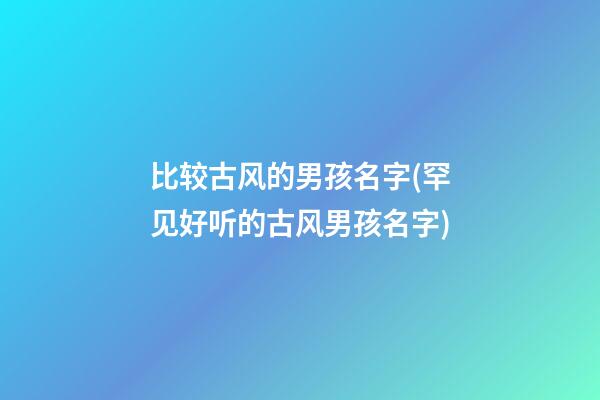 比较古风的男孩名字(罕见好听的古风男孩名字)