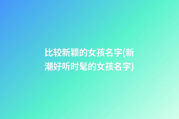 比较新颖的女孩名字(新潮好听时髦的女孩名字)