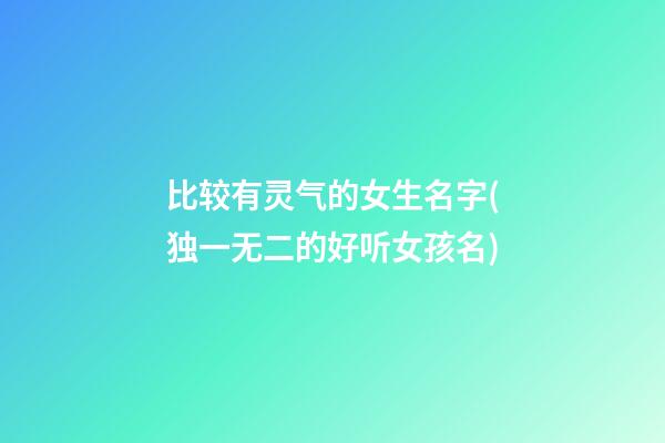 比较有灵气的女生名字(独一无二的好听女孩名)