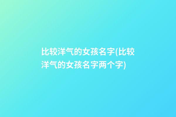 比较洋气的女孩名字(比较洋气的女孩名字两个字)