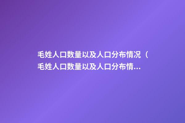 毛姓人口数量以及人口分布情况（毛姓人口数量以及人口分布情况图）