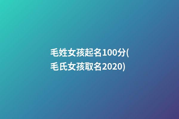 毛姓女孩起名100分(毛氏女孩取名2020)