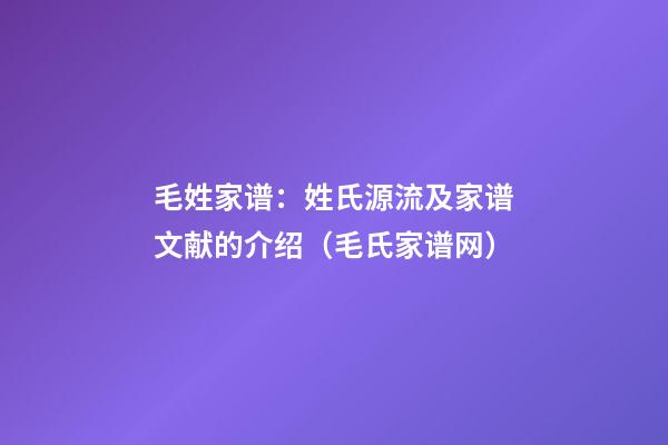 毛姓家谱：姓氏源流及家谱文献的介绍（毛氏家谱网）