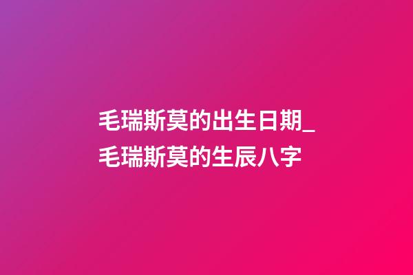 毛瑞斯莫的出生日期_毛瑞斯莫的生辰八字