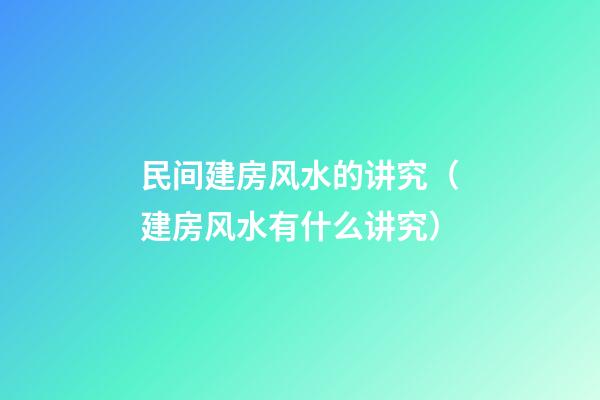民间建房风水的讲究（建房风水有什么讲究）