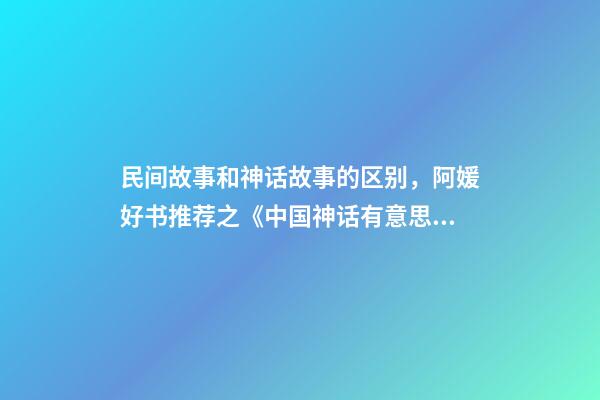 民间故事和神话故事的区别，阿媛好书推荐之《中国神话有意思》-第1张-观点-玄机派