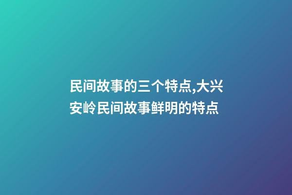 民间故事的三个特点,大兴安岭民间故事鲜明的特点(5)-第1张-观点-玄机派