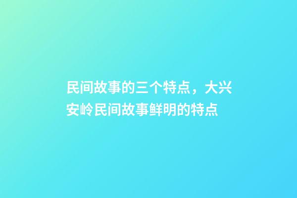 民间故事的三个特点，大兴安岭民间故事鲜明的特点(5)-第1张-观点-玄机派