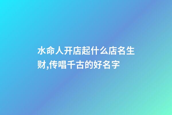 水命人开店起什么店名生财,传唱千古的好名字-第1张-店铺起名-玄机派