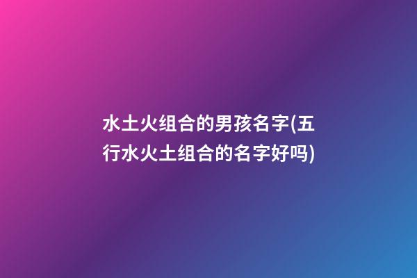 水土火组合的男孩名字(五行水火土组合的名字好吗)
