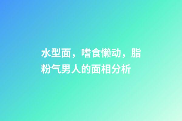 水型面，嗜食懒动，脂粉气男人的面相分析