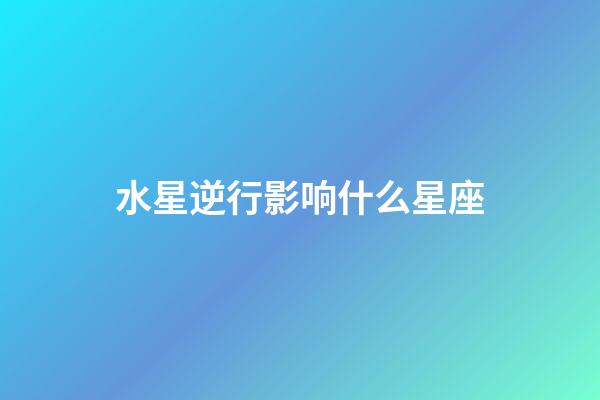 水星逆行影响什么星座（水逆对什么星座影响最大）-第1张-星座运势-玄机派