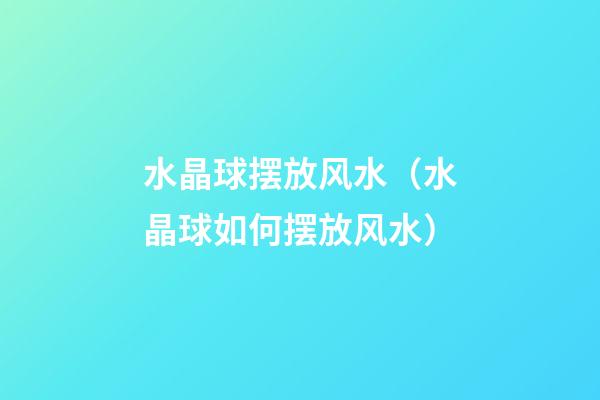 水晶球摆放风水（水晶球如何摆放风水）