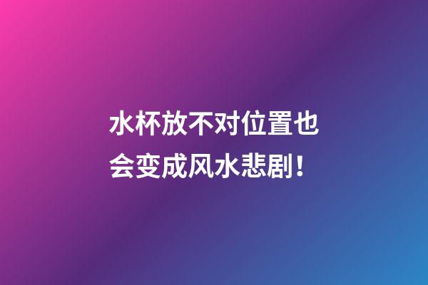 水杯放不对位置也会变成风水悲剧！