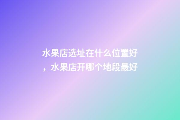 水果店选址在什么位置好，水果店开哪个地段最好-第1张-观点-玄机派