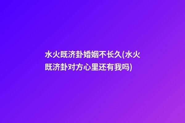 水火既济卦婚姻不长久(水火既济卦对方心里还有我吗)