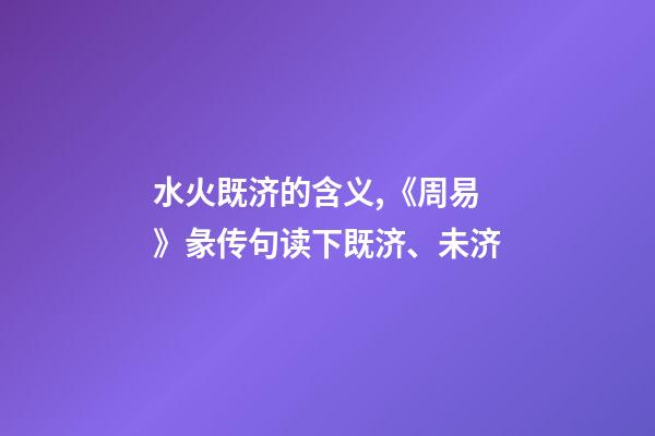 水火既济的含义,《周易》彖传句读下既济、未济-第1张-观点-玄机派