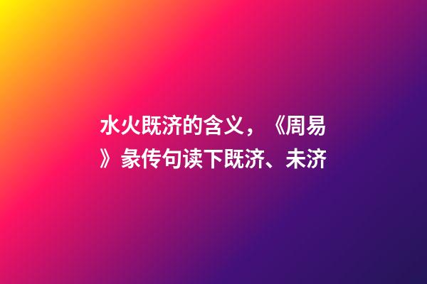 水火既济的含义，《周易》彖传句读下既济、未济-第1张-观点-玄机派