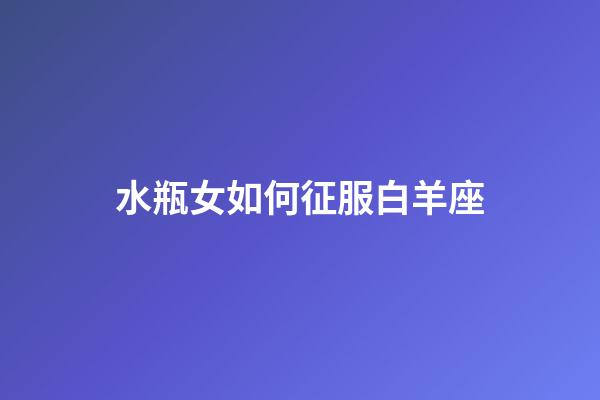 水瓶女如何征服白羊座-第1张-星座运势-玄机派