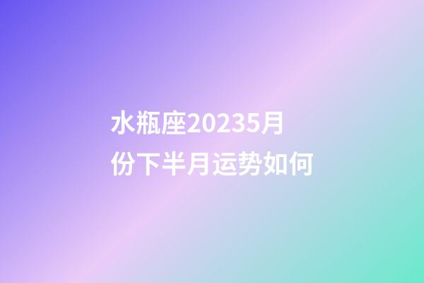 水瓶座20235月份下半月运势如何-第1张-星座运势-玄机派