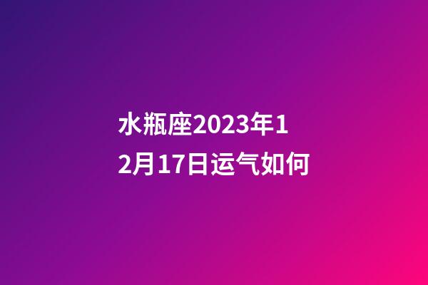 水瓶座2023年12月17日运气如何-第1张-星座运势-玄机派