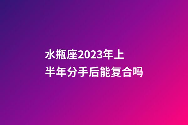 水瓶座2023年上半年分手后能复合吗-第1张-星座运势-玄机派