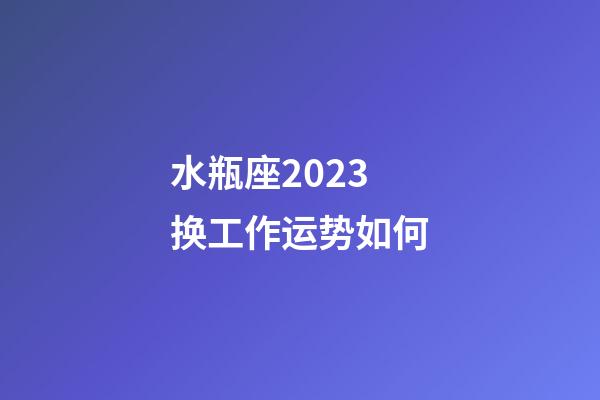 水瓶座2023换工作运势如何-第1张-星座运势-玄机派