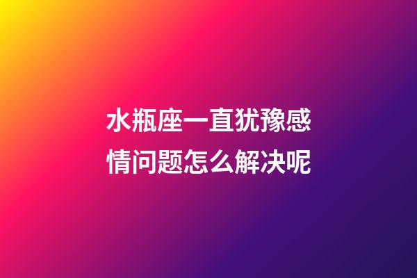 水瓶座一直犹豫感情问题怎么解决呢-第1张-星座运势-玄机派