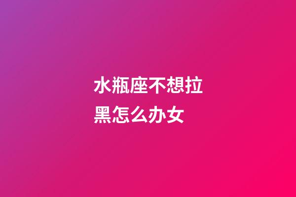 水瓶座不想拉黑怎么办女-第1张-星座运势-玄机派