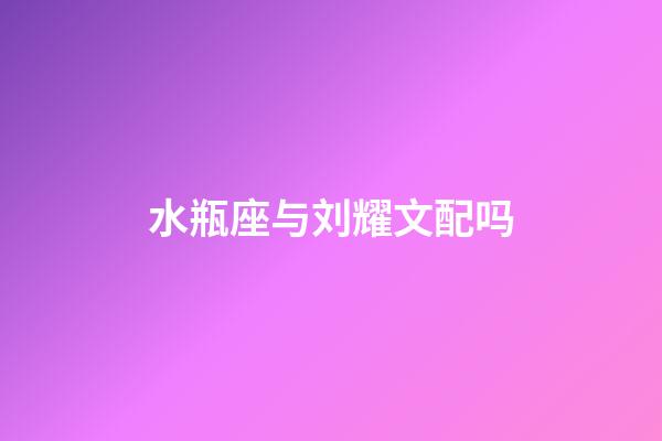 水瓶座与刘耀文配吗-第1张-星座运势-玄机派