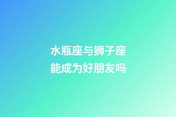 水瓶座与狮子座能成为好朋友吗-第1张-星座运势-玄机派