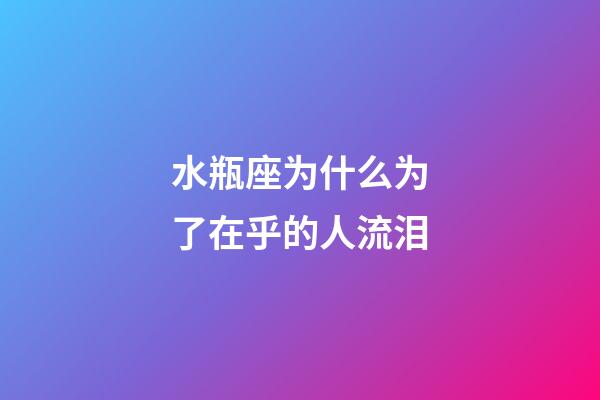 水瓶座为什么为了在乎的人流泪-第1张-星座运势-玄机派