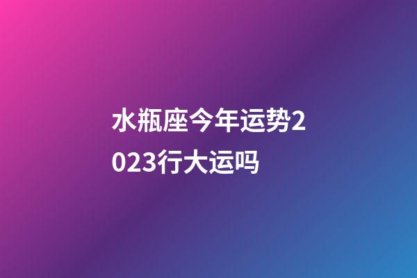 水瓶座今年运势2023行大运吗-第1张-星座运势-玄机派