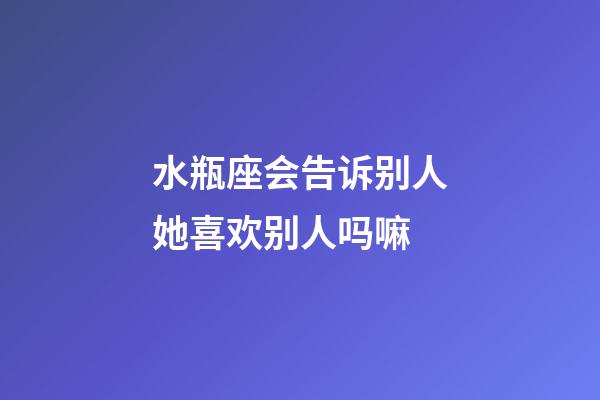水瓶座会告诉别人她喜欢别人吗嘛-第1张-星座运势-玄机派