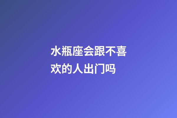 水瓶座会跟不喜欢的人出门吗-第1张-星座运势-玄机派
