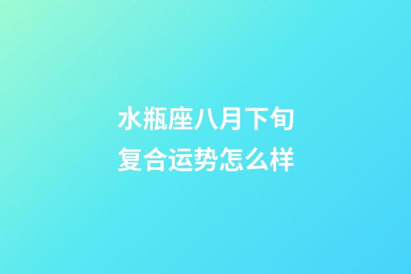 水瓶座八月下旬复合运势怎么样-第1张-星座运势-玄机派