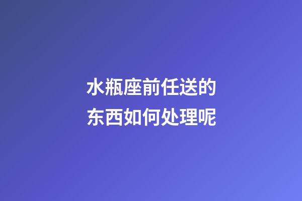 水瓶座前任送的东西如何处理呢-第1张-星座运势-玄机派