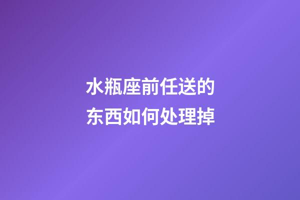 水瓶座前任送的东西如何处理掉-第1张-星座运势-玄机派