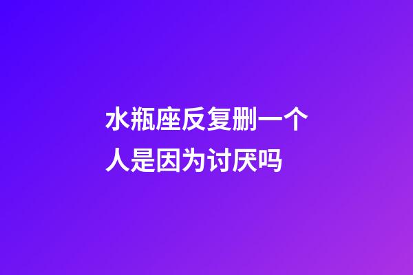 水瓶座反复删一个人是因为讨厌吗-第1张-星座运势-玄机派