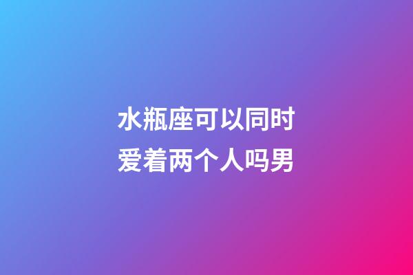 水瓶座可以同时爱着两个人吗男-第1张-星座运势-玄机派