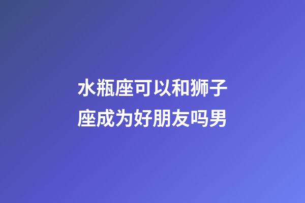 水瓶座可以和狮子座成为好朋友吗男-第1张-星座运势-玄机派